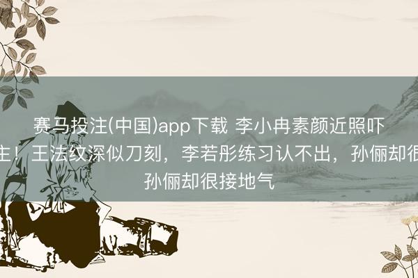 赛马投注(中国)app下载 李小冉素颜近照吓东说念主！王法纹深似刀刻，李若彤练习认不出，孙俪却很接地气