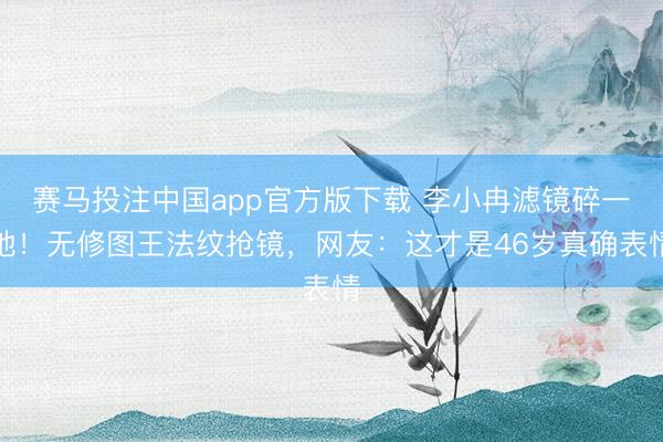 赛马投注中国app官方版下载 李小冉滤镜碎一地!无修图王法纹抢镜,网友:这才是46岁真确表情
