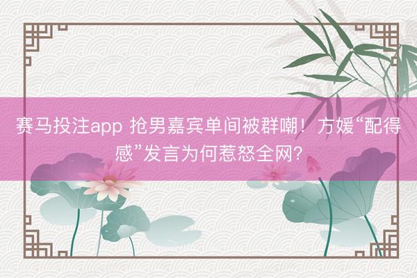 赛马投注app 抢男嘉宾单间被群嘲！方媛“配得感”发言为何惹怒全网？