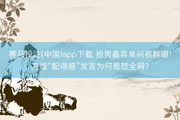赛马投注(中国)app下载 抢男嘉宾单间被群嘲！方媛“配得感”发言为何惹怒全网？
