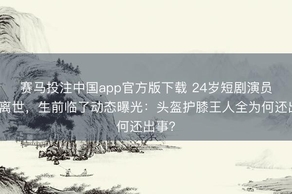 赛马投注中国app官方版下载 24岁短剧演员车祸离世，生前临了动态曝光：头盔护膝王人全为何还出事？