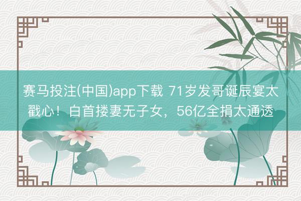 赛马投注(中国)app下载 71岁发哥诞辰宴太戳心！白首搂妻无子女，56亿全捐太通透