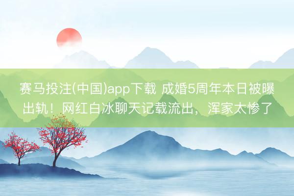 赛马投注(中国)app下载 成婚5周年本日被曝出轨！网红白冰聊天记载流出，浑家太惨了