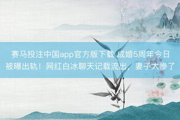 赛马投注中国app官方版下载 成婚5周年今日被曝出轨！网红白冰聊天记载流出，妻子太惨了