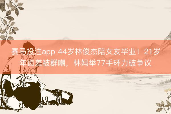 赛马投注app 44岁林俊杰陪女友毕业！21岁年齿差被群嘲，林妈举77手环力破争议