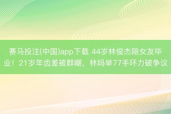 赛马投注(中国)app下载 44岁林俊杰陪女友毕业！21岁年齿差被群嘲，林妈举77手环力破争议