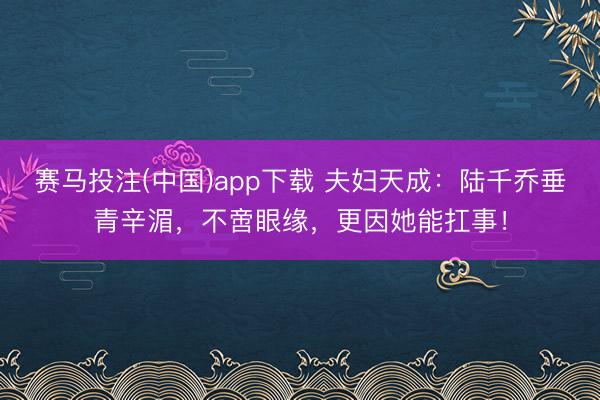 赛马投注(中国)app下载 夫妇天成：陆千乔垂青辛湄，不啻眼缘，更因她能扛事！