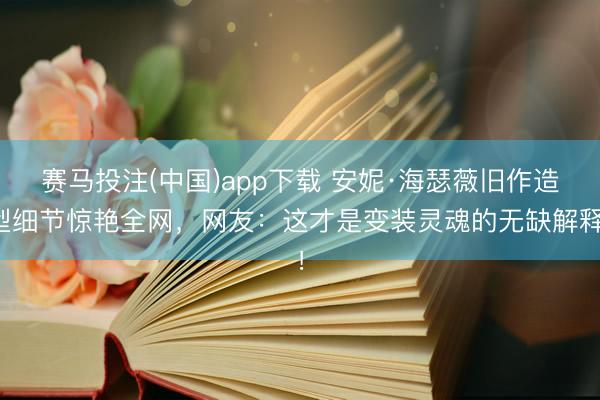 赛马投注(中国)app下载 安妮·海瑟薇旧作造型细节惊艳全网，网友：这才是变装灵魂的无缺解释！