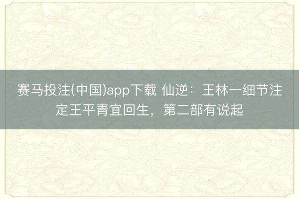 赛马投注(中国)app下载 仙逆：王林一细节注定王平青宜回生，第二部有说起