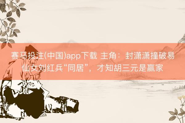 赛马投注(中国)app下载 主角：封潇潇撞破易仙女刘红兵“同居”，才知胡三元是赢家