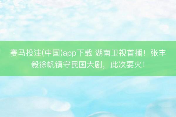赛马投注(中国)app下载 湖南卫视首播!张丰毅徐帆镇守民国大剧,此次要火!