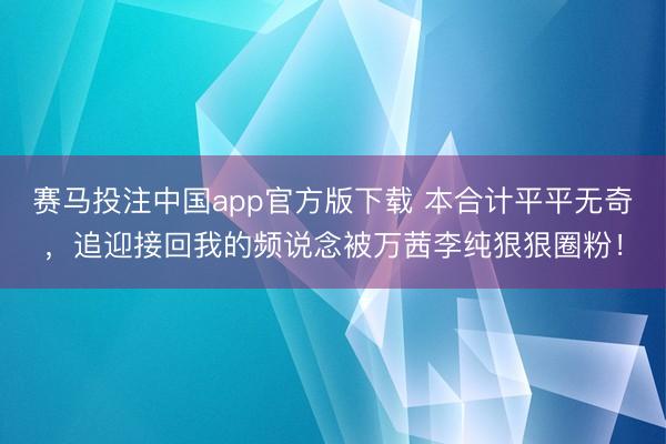 赛马投注中国app官方版下载 本合计平平无奇，追迎接回我的频说念被万茜李纯狠狠圈粉！