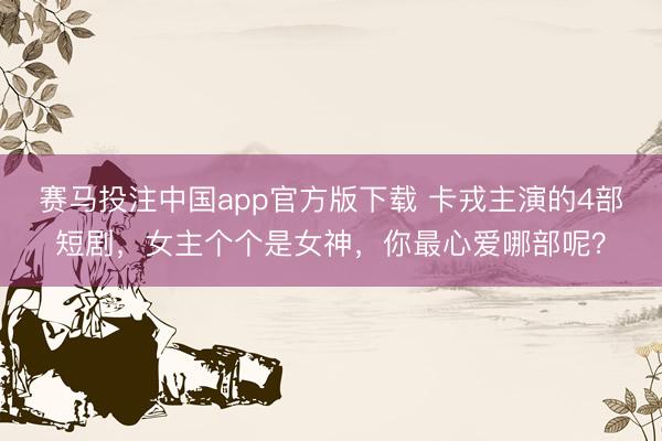赛马投注中国app官方版下载 卡戎主演的4部短剧，女主个个是女神，你最心爱哪部呢？