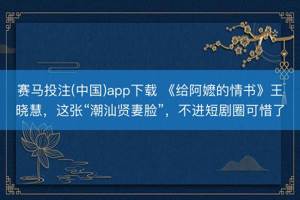赛马投注(中国)app下载 《给阿嬷的情书》王晓慧，这张“潮汕贤妻脸”，不进短剧圈可惜了