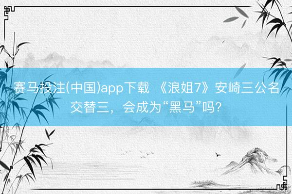 赛马投注(中国)app下载 《浪姐7》安崎三公名交替三，会成为“黑马”吗？
