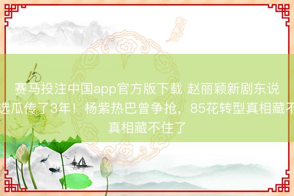 赛马投注中国app官方版下载 赵丽颖新剧东说念主选瓜传了3年！杨紫热巴曾争抢，85花转型真相藏不住了