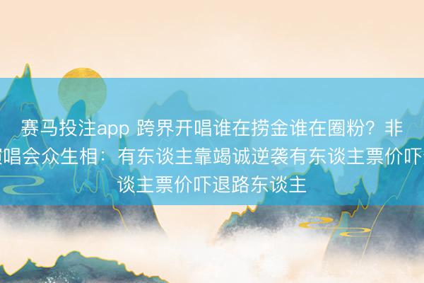 赛马投注app 跨界开唱谁在捞金谁在圈粉？非歌手明星演唱会众生相：有东谈主靠竭诚逆袭有东谈主票价吓退路东谈主