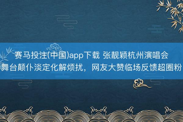 赛马投注(中国)app下载 张靓颖杭州演唱会舞台颠仆淡定化解烦扰,网友大赞临场反馈超圈粉