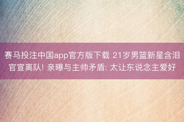 赛马投注中国app官方版下载 21岁男篮新星含泪官宣离队! 亲曝与主帅矛盾: 太让东说念主爱好