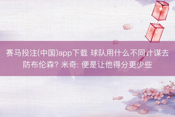 赛马投注(中国)app下载 球队用什么不同计谋去防布伦森? 米奇: 便是让他得分更少些