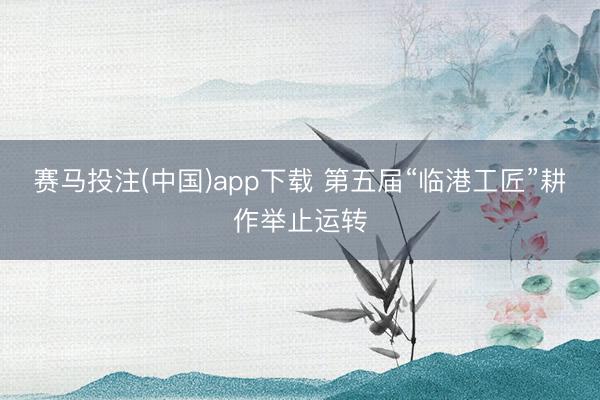 赛马投注(中国)app下载 第五届“临港工匠”耕作举止运转