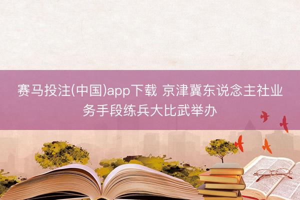 赛马投注(中国)app下载 京津冀东说念主社业务手段练兵大比武举办
