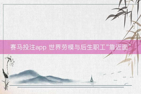 赛马投注app 世界劳模与后生职工“靠近面”