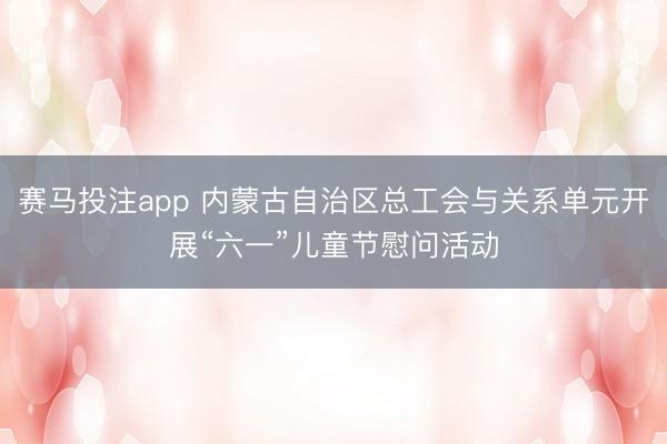 赛马投注app 内蒙古自治区总工会与关系单元开展“六一”儿童节慰问活动