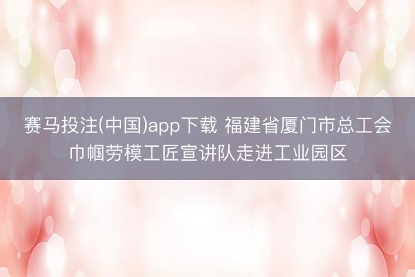 赛马投注(中国)app下载 福建省厦门市总工会巾帼劳模工匠宣讲队走进工业园区