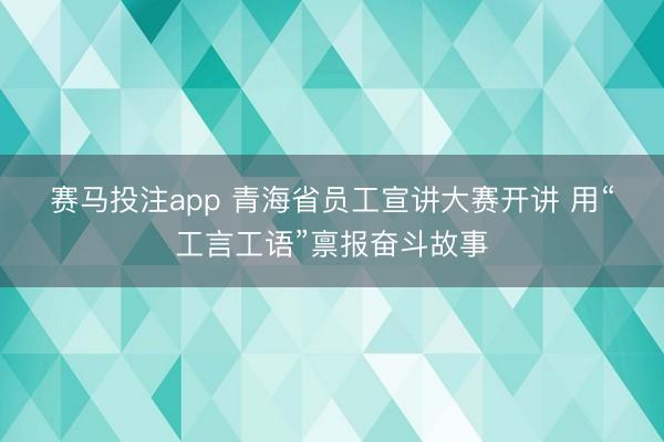 赛马投注app 青海省员工宣讲大赛开讲 用“工言工语”禀报奋斗故事