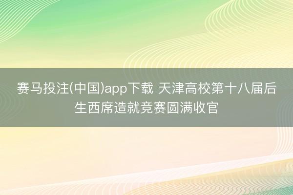 赛马投注(中国)app下载 天津高校第十八届后生西席造就竞赛圆满收官