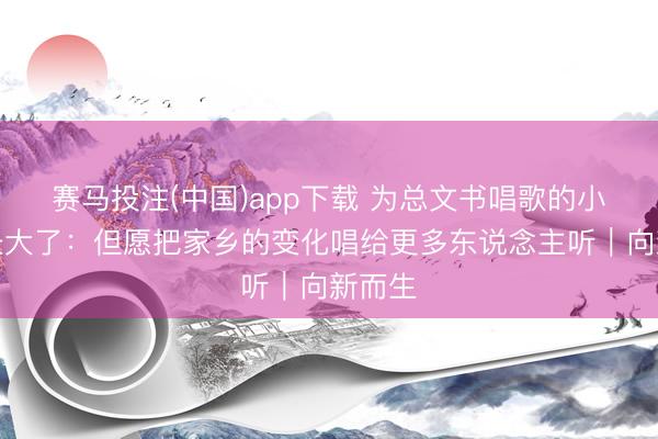 赛马投注(中国)app下载 为总文书唱歌的小女孩长大了：但愿把家乡的变化唱给更多东说念主听｜向新而生