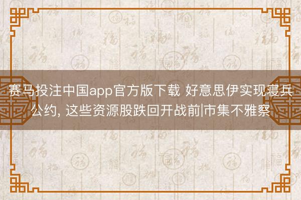赛马投注中国app官方版下载 好意思伊实现寝兵公约， 这些资源股跌回开战前|市集不雅察