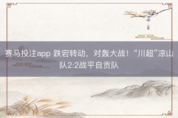 赛马投注app 跌宕转动，对轰大战！“川超”凉山队2:2战平自贡队