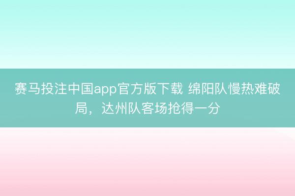 赛马投注中国app官方版下载 绵阳队慢热难破局，达州队客场抢得一分