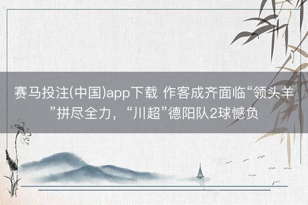 赛马投注(中国)app下载 作客成齐面临“领头羊”拼尽全力，“川超”德阳队2球憾负