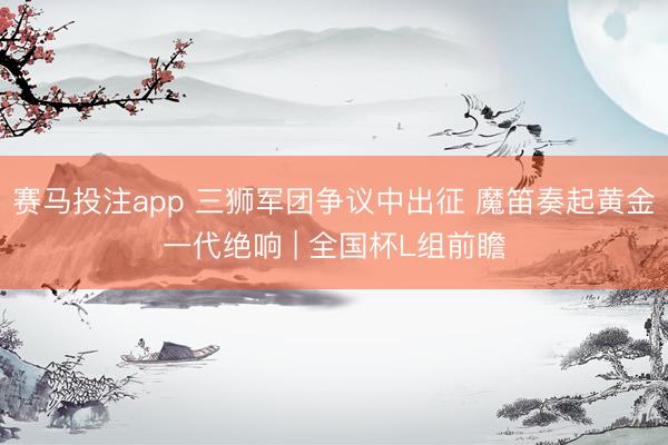 赛马投注app 三狮军团争议中出征 魔笛奏起黄金一代绝响 | 全国杯L组前瞻