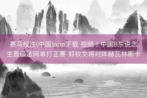 赛马投注(中国)app下载 视频丨中国8东说念主晋级法网单打正赛 郑钦文将对阵赫瓦林斯卡