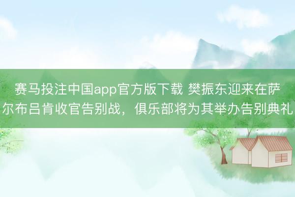 赛马投注中国app官方版下载 樊振东迎来在萨尔布吕肯收官告别战，俱乐部将为其举办告别典礼