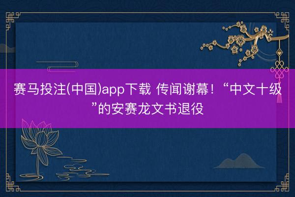 赛马投注(中国)app下载 传闻谢幕！“中文十级”的安赛龙文书退役