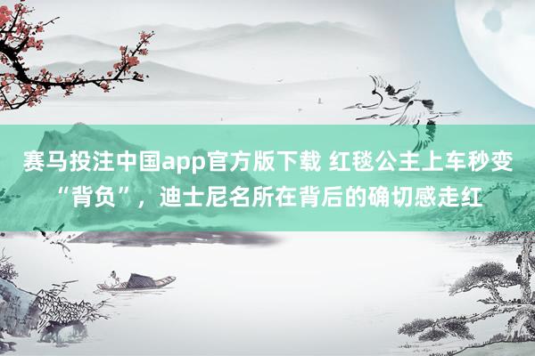 赛马投注中国app官方版下载 红毯公主上车秒变“背负”，迪士尼名所在背后的确切感走红