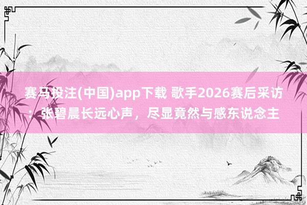 赛马投注(中国)app下载 歌手2026赛后采访：张碧晨长远心声，尽显竟然与感东说念主