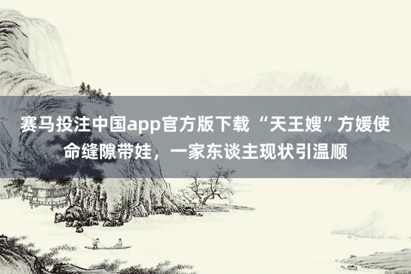 赛马投注中国app官方版下载 “天王嫂”方媛使命缝隙带娃，一家东谈主现状引温顺
