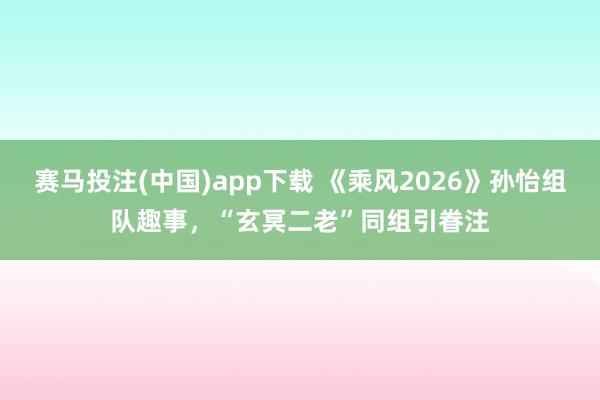 赛马投注(中国)app下载 《乘风2026》孙怡组队趣事，“玄冥二老”同组引眷注