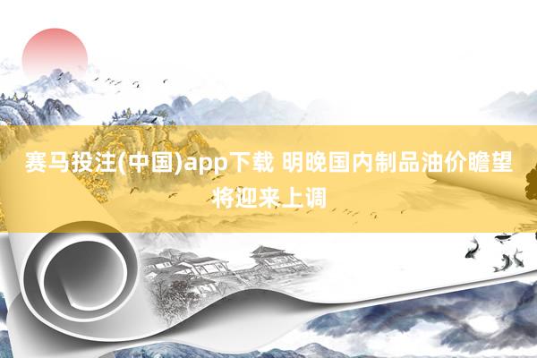 赛马投注(中国)app下载 明晚国内制品油价瞻望将迎来上调