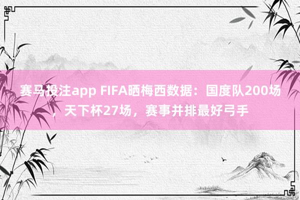 赛马投注app FIFA晒梅西数据：国度队200场，天下杯27场，赛事并排最好弓手
