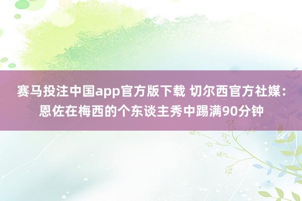 赛马投注中国app官方版下载 切尔西官方社媒：恩佐在梅西的个东谈主秀中踢满90分钟