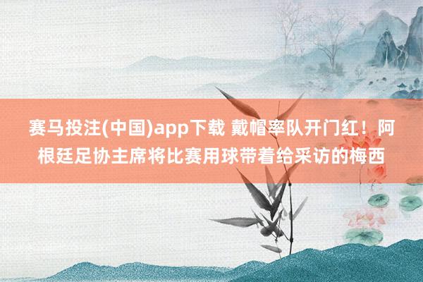 赛马投注(中国)app下载 戴帽率队开门红！阿根廷足协主席将比赛用球带着给采访的梅西