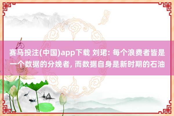 赛马投注(中国)app下载 刘珺: 每个浪费者皆是一个数据的分娩者， 而数据自身是新时期的石油
