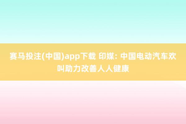 赛马投注(中国)app下载 印媒: 中国电动汽车欢叫助力改善人人健康